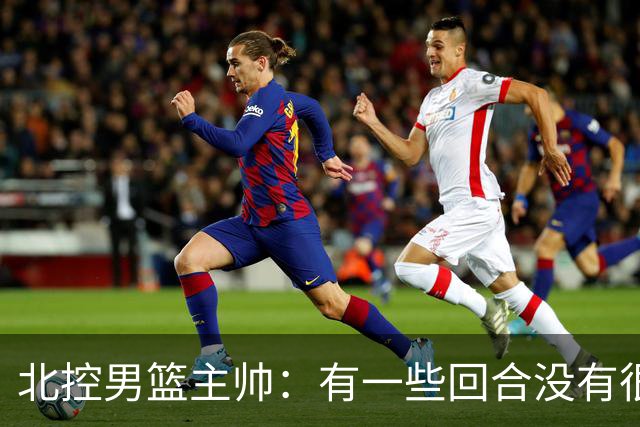 北控男篮主帅：有一些回合没有很好的专注性 上海队抓住惩罚我们
