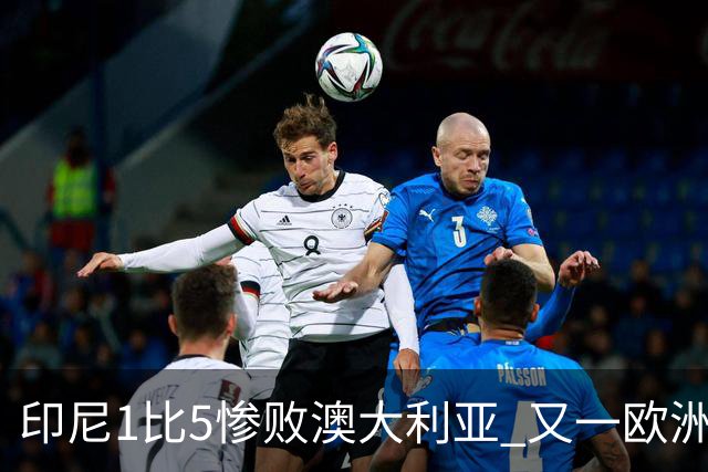印尼1比5惨败澳大利亚 又一欧洲球星教练迷失亚洲？