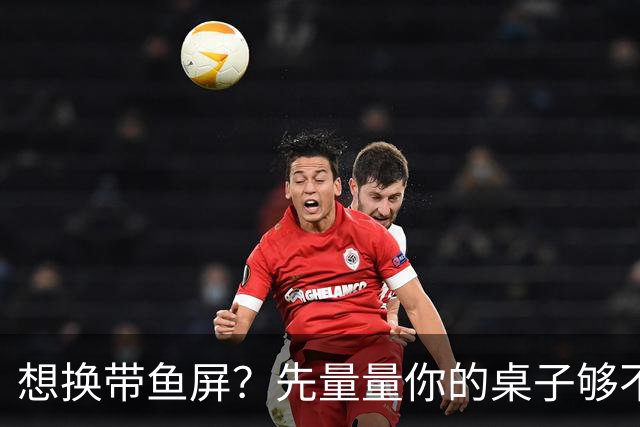想换带鱼屏？先量量你的桌子够不够深