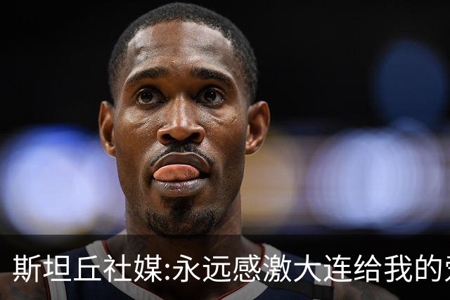 斯坦丘社媒:永远感激大连给我的爱和支持 我们会团结一心战至终章